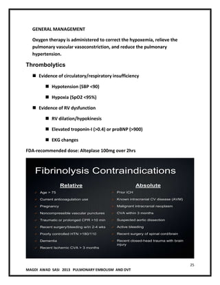25
MAGDI AWAD SASI 2013 PULMONARY EMBOLISM AND DVT
GENERAL MANAGEMENT
Oxygen therapy is administered to correct the hypoxemia, relieve the
pulmonary vascular vasoconstriction, and reduce the pulmonary
hypertension.
Thrombolytics
 Evidence of circulatory/respiratory insufficiency
 Hypotension (SBP <90)
 Hypoxia (SpO2 <95%)
 Evidence of RV dysfunction
 RV dilation/hypokinesis
 Elevated troponin-I (>0.4) or proBNP (>900)
 EKG changes
FDA-recommended dose: Alteplase 100mg over 2hrs
Fibrinolysis Contraindications
Relative
 Age > 75
 Current anticoagulation use
 Pregnancy
 Noncompressible vascular punctures
 Traumatic or prolonged CPR >10 min
 Recent surgery/bleeding w/in 2-4 wks
 Poorly controlled HTN >180/110
 Dementia
 Recent Ischemic CVA > 3 months
Absolute
 Prior ICH
 Known intracranial CV disease (AVM)
 Malignant intracranial neoplasm
 CVA within 3 months
 Suspected aortic dissection
 Active bleeding
 Recent surgery of spinal cord/brain
 Recent closed-head trauma with brain
injury
 