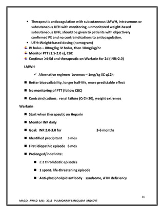 26
MAGDI AWAD SASI 2013 PULMONARY EMBOLISM AND DVT
 Therapeutic anticoagulation with subcutaneous LMWH, intravenous or
subcutaneous UFH with monitoring, unmonitored weight-based
subcutaneous UFH, should be given to patients with objectively
confirmed PE and no contraindications to anticoagulation.
 UFH=Weight-based dosing (nomogram)
IV bolus – 80mg/kg IV bolus, then 18mg/kg/hr
Monitor PTT (1.5-2.0 x), CBC
Continue 4-5d and therapeutic on Warfarin for 2d (INR>2.0)
LMWH
 Alternative regimen Lovenox – 1mg/kg SC q12h
 Better bioavailability, longer half-life, more predictable effect
 No monitoring of PTT (follow CBC)
 Contraindications: renal failure (CrCl<30), weight extremes
Warfarin
 Start when therapeutic on Heparin
 Monitor INR daily
 Goal: INR 2.0-3.0 for 3-6 months
 Identified precipitant 3 mos
 First idiopathic episode 6 mos
 Prolonged/indefinite:
 2 thrombotic episodes
 1 spont. life-threatening episode
 Anti-phospholipid antibody syndrome, ATIII deficiency
 