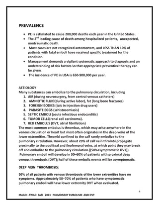 4
MAGDI AWAD SASI 2013 PULMONARY EMBOLISM AND DVT
PREVALENCE
PE is estimated to cause 200,000 deaths each year in the United States .
The 2nd
leading cause of death among hospitalized patients, unexpected,
nontraumatic death.
Most cases are not recognized antemortem, and LESS THAN 10% of
patients with fatal emboli have received specific treatment for the
condition.
Management demands a vigilant systematic approach to diagnosis and an
understanding of risk factors so that appropriate preventive therapy can
be given.
The incidence of PE in USA is 650-900,000 per year.
AETIOLOGY
Many substances can embolize to the pulmonary circulation, including
1. AIR (during neurosurgery, from central venous catheters)
2. AMNIOTIC FLUID(during active labor), fat (long bone fractures)
3. FOREIGN BODIES (talc in injection drug users)
4. PARASITE EGGS (schistosomiasis)
5. SEPTIC EMBOLI (acute infectious endocarditis)
6. TUMOR CELLS(renal cell carcinoma).
7. RED EMBOLUS (DVT, atrial fibrillation)
The most common embolus is thrombus, which may arise anywhere in the
venous circulation or heart but most often originates in the deep veins of the
lower extremities. Thrombi confined to the calf rarely embolize to the
pulmonary circulation. However, about 20% of calf vein thrombi propagate
proximally to the popliteal and ileofemoral veins, at which point they may break
off and embolize to the pulmonary circulation.((50%asymptomatic DVT)).
Pulmonary emboli will develop in 50–60% of patients with proximal deep
venous thrombosis (DVT); half of these embolic events will be asymptomatic.
DEEP VEIN THROMBOSIS:
50% of all patients with venous thrombosis of the lower extremities have no
symptoms. Approximately 50–70% of patients who have symptomatic
pulmonary emboli will have lower extremity DVT when evaluated.
 