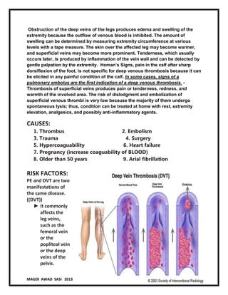 5
MAGDI AWAD SASI 2013 PULMONARY EMBOLISM AND DVT
Obstruction of the deep veins of the legs produces edema and swelling of the
extremity because the outflow of venous blood is inhibited. The amount of
swelling can be determined by measuring extremity circumference at various
levels with a tape measure. The skin over the affected leg may become warmer,
and superficial veins may become more prominent. Tenderness, which usually
occurs later, is produced by inflammation of the vein wall and can be detected by
gentle palpation by the extremity. Homan’s Signs, pain in the calf after sharp
dorsiflexion of the foot, is not specific for deep venous thrombosis because it can
be elicited in any painful condition of the calf. In some cases, signs of a
pulmonary embolus are the first indication of a deep venous thrombosis. -
Thrombosis of superficial veins produces pain or tenderness, redness, and
warmth of the involved area. The risk of dislodgment and embolization of
superficial venous thrombi is very low because the majority of them undergo
spontaneous lysis; thus, condition can be treated at home with rest, extremity
elevation, analgesics, and possibly anti-inflammatory agents.
CAUSES:
1. Thrombus 2. Embolism
3. Trauma 4. Surgery
5. Hypercoaguability 6. Heart failure
7. Pregnancy (increase coaguability of BLOOD)
8. Older than 50 years 9. Arial fibrillation
RISK FACTORS:
PE and DVT are two
manifestations of
the same disease.
((DVT))
► It commonly
affects the
leg veins,
such as the
femoral vein
or the
popliteal vein
or the deep
veins of the
pelvis.
 