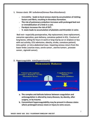 7
MAGDI AWAD SASI 2013 PULMONARY EMBOLISM AND DVT
1. Venous stasis OR turbulence(Venous flow disturbance):
o Immobility leads to local venous stasis by accumulation of clotting
factors and fibrin, resulting in thrombus formation.
o The risk of pulmonary embolism increases with prolonged bed rest
or immobilization of a limb in a cast.
o Paralysis increases the risk of DVT.
o V. stasis leads to accumulation of platelets and thrombin in veins
Bed rest—especially postoperative, Hip replacement, knee replacement,
caesarian operation, post delivery, comatose patient in ICU, Fracture of
long bones, sitting for hours in work or long trip by car or airplane or bus
with out activity, CCU admission, obesity, stroke, comatose patient).
Intra-pelvic or intra-abdominal mass impairing venous return from the
lower limbs ( ovarian mass, cervix cancer , uterine tumors , prostate
cancer , sigmoid cancer).
2. Hypercoagulable state(hyperviscosity)
a. The complex and delicate balance between coagulation and
anticoagulation is altered by many diseases, by obesity, after
surgery, or by trauma.
b. Concomitant hypercoagulability may be present in disease states
where prolonged venous stasis or injury to veins occurs.
 
