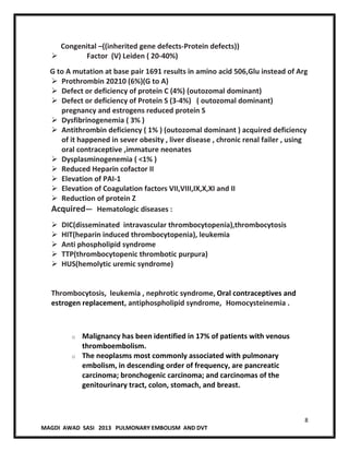 8
MAGDI AWAD SASI 2013 PULMONARY EMBOLISM AND DVT
Congenital –((inherited gene defects-Protein defects))
 Factor (V) Leiden ( 20-40%)
G to A mutation at base pair 1691 results in amino acid 506,Glu instead of Arg
 Prothrombin 20210 (6%)(G to A)
 Defect or deficiency of protein C (4%) (outozomal dominant)
 Defect or deficiency of Protein S (3-4%) ( outozomal dominant)
pregnancy and estrogens reduced protein S
 Dysfibrinogenemia ( 3% )
 Antithrombin deficiency ( 1% ) (outozomal dominant ) acquired deficiency
of it happened in sever obesity , liver disease , chronic renal failer , using
oral contraceptive ,immature neonates
 Dysplasminogenemia ( <1% )
 Reduced Heparin cofactor II
 Elevation of PAI-1
 Elevation of Coagulation factors VII,VIII,IX,X,XI and II
 Reduction of protein Z
Acquired— Hematologic diseases :
 DIC(disseminated intravascular thrombocytopenia),thrombocytosis
 HIT(heparin induced thrombocytopenia), leukemia
 Anti phospholipid syndrome
 TTP(thrombocytopenic thrombotic purpura)
 HUS(hemolytic uremic syndrome)
Thrombocytosis, leukemia , nephrotic syndrome, Oral contraceptives and
estrogen replacement, antiphospholipid syndrome, Homocysteinemia .
o Malignancy has been identified in 17% of patients with venous
thromboembolism.
o The neoplasms most commonly associated with pulmonary
embolism, in descending order of frequency, are pancreatic
carcinoma; bronchogenic carcinoma; and carcinomas of the
genitourinary tract, colon, stomach, and breast.
 