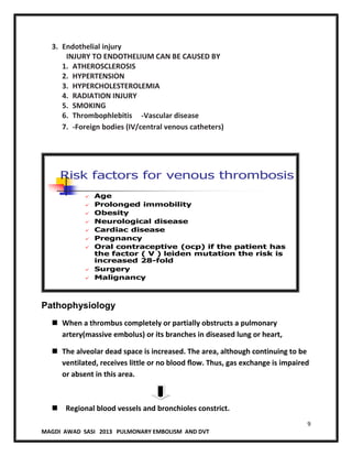 9
MAGDI AWAD SASI 2013 PULMONARY EMBOLISM AND DVT
3. Endothelial injury
INJURY TO ENDOTHELIUM CAN BE CAUSED BY
1. ATHEROSCLEROSIS
2. HYPERTENSION
3. HYPERCHOLESTEROLEMIA
4. RADIATION INJURY
5. SMOKING
6. Thrombophlebitis -Vascular disease
7. -Foreign bodies (IV/central venous catheters)
Risk factors for venous thrombosis
 Age
 Prolonged immobility
 Obesity
 Neurological disease
 Cardiac disease
 Pregnancy
 Oral contraceptive (ocp) if the patient has
the factor ( V ) leiden mutation the risk is
increased 28-fold
 Surgery
 Malignancy
Pathophysiology
 When a thrombus completely or partially obstructs a pulmonary
artery(massive embolus) or its branches in diseased lung or heart,
 The alveolar dead space is increased. The area, although continuing to be
ventilated, receives little or no blood ﬂow. Thus, gas exchange is impaired
or absent in this area.
 Regional blood vessels and bronchioles constrict.
 