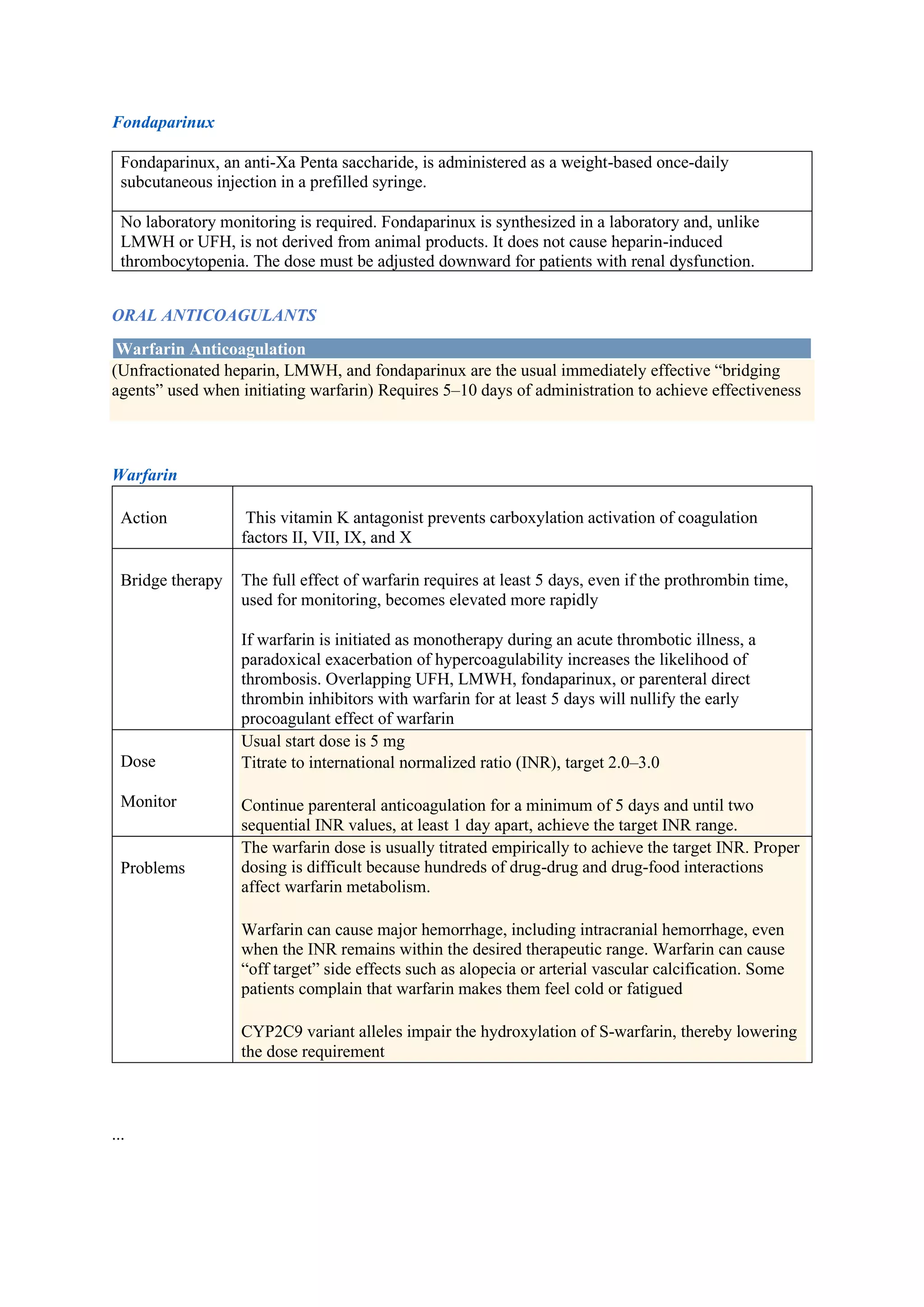 Fondaparinux
Fondaparinux, an anti-Xa Penta saccharide, is administered as a weight-based once-daily
subcutaneous injection in a prefilled syringe.
No laboratory monitoring is required. Fondaparinux is synthesized in a laboratory and, unlike
LMWH or UFH, is not derived from animal products. It does not cause heparin-induced
thrombocytopenia. The dose must be adjusted downward for patients with renal dysfunction.
ORAL ANTICOAGULANTS
Warfarin Anticoagulation
(Unfractionated heparin, LMWH, and fondaparinux are the usual immediately effective “bridging
agents” used when initiating warfarin) Requires 5–10 days of administration to achieve effectiveness
Warfarin
Action This vitamin K antagonist prevents carboxylation activation of coagulation
factors II, VII, IX, and X
Bridge therapy The full effect of warfarin requires at least 5 days, even if the prothrombin time,
used for monitoring, becomes elevated more rapidly
If warfarin is initiated as monotherapy during an acute thrombotic illness, a
paradoxical exacerbation of hypercoagulability increases the likelihood of
thrombosis. Overlapping UFH, LMWH, fondaparinux, or parenteral direct
thrombin inhibitors with warfarin for at least 5 days will nullify the early
procoagulant effect of warfarin
Dose
Monitor
Usual start dose is 5 mg
Titrate to international normalized ratio (INR), target 2.0–3.0
Continue parenteral anticoagulation for a minimum of 5 days and until two
sequential INR values, at least 1 day apart, achieve the target INR range.
Problems
The warfarin dose is usually titrated empirically to achieve the target INR. Proper
dosing is difficult because hundreds of drug-drug and drug-food interactions
affect warfarin metabolism.
Warfarin can cause major hemorrhage, including intracranial hemorrhage, even
when the INR remains within the desired therapeutic range. Warfarin can cause
“off target” side effects such as alopecia or arterial vascular calcification. Some
patients complain that warfarin makes them feel cold or fatigued
CYP2C9 variant alleles impair the hydroxylation of S-warfarin, thereby lowering
the dose requirement
...
 