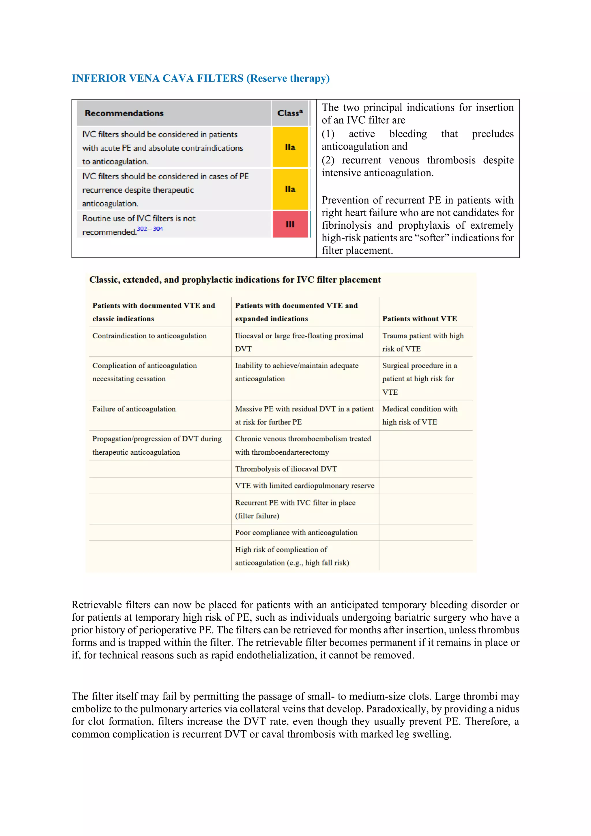 INFERIOR VENA CAVA FILTERS (Reserve therapy)
The two principal indications for insertion
of an IVC filter are
(1) active bleeding that precludes
anticoagulation and
(2) recurrent venous thrombosis despite
intensive anticoagulation.
Prevention of recurrent PE in patients with
right heart failure who are not candidates for
fibrinolysis and prophylaxis of extremely
high-risk patients are “softer” indications for
filter placement.
Retrievable filters can now be placed for patients with an anticipated temporary bleeding disorder or
for patients at temporary high risk of PE, such as individuals undergoing bariatric surgery who have a
prior history of perioperative PE. The filters can be retrieved for months after insertion, unless thrombus
forms and is trapped within the filter. The retrievable filter becomes permanent if it remains in place or
if, for technical reasons such as rapid endothelialization, it cannot be removed.
The filter itself may fail by permitting the passage of small- to medium-size clots. Large thrombi may
embolize to the pulmonary arteries via collateral veins that develop. Paradoxically, by providing a nidus
for clot formation, filters increase the DVT rate, even though they usually prevent PE. Therefore, a
common complication is recurrent DVT or caval thrombosis with marked leg swelling.
 