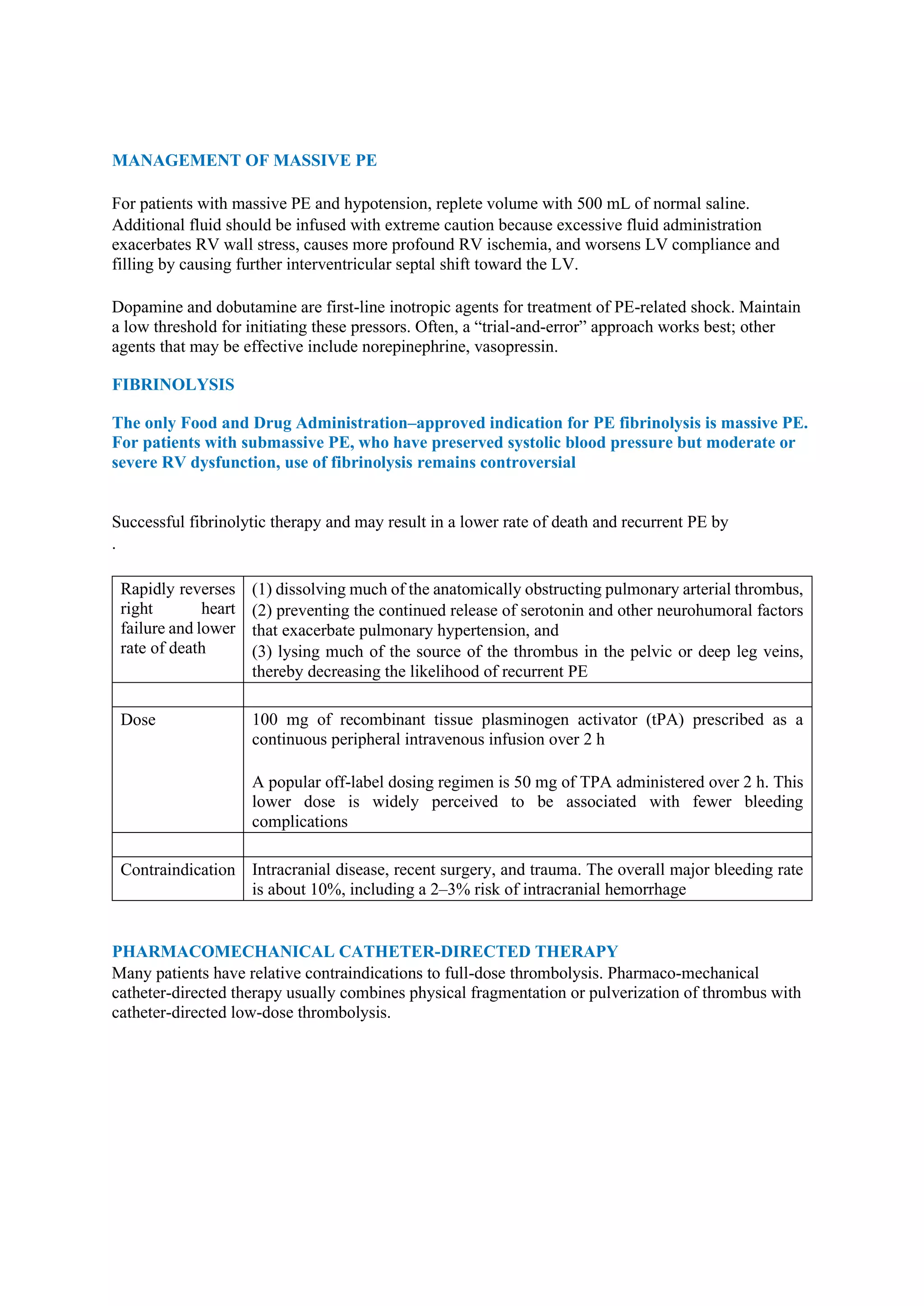 MANAGEMENT OF MASSIVE PE
For patients with massive PE and hypotension, replete volume with 500 mL of normal saline.
Additional fluid should be infused with extreme caution because excessive fluid administration
exacerbates RV wall stress, causes more profound RV ischemia, and worsens LV compliance and
filling by causing further interventricular septal shift toward the LV.
Dopamine and dobutamine are first-line inotropic agents for treatment of PE-related shock. Maintain
a low threshold for initiating these pressors. Often, a “trial-and-error” approach works best; other
agents that may be effective include norepinephrine, vasopressin.
FIBRINOLYSIS
The only Food and Drug Administration–approved indication for PE fibrinolysis is massive PE.
For patients with submassive PE, who have preserved systolic blood pressure but moderate or
severe RV dysfunction, use of fibrinolysis remains controversial
Successful fibrinolytic therapy and may result in a lower rate of death and recurrent PE by
.
Rapidly reverses
right heart
failure and lower
rate of death
(1) dissolving much of the anatomically obstructing pulmonary arterial thrombus,
(2) preventing the continued release of serotonin and other neurohumoral factors
that exacerbate pulmonary hypertension, and
(3) lysing much of the source of the thrombus in the pelvic or deep leg veins,
thereby decreasing the likelihood of recurrent PE
Dose 100 mg of recombinant tissue plasminogen activator (tPA) prescribed as a
continuous peripheral intravenous infusion over 2 h
A popular off-label dosing regimen is 50 mg of TPA administered over 2 h. This
lower dose is widely perceived to be associated with fewer bleeding
complications
Contraindication Intracranial disease, recent surgery, and trauma. The overall major bleeding rate
is about 10%, including a 2–3% risk of intracranial hemorrhage
PHARMACOMECHANICAL CATHETER-DIRECTED THERAPY
Many patients have relative contraindications to full-dose thrombolysis. Pharmaco-mechanical
catheter-directed therapy usually combines physical fragmentation or pulverization of thrombus with
catheter-directed low-dose thrombolysis.
 