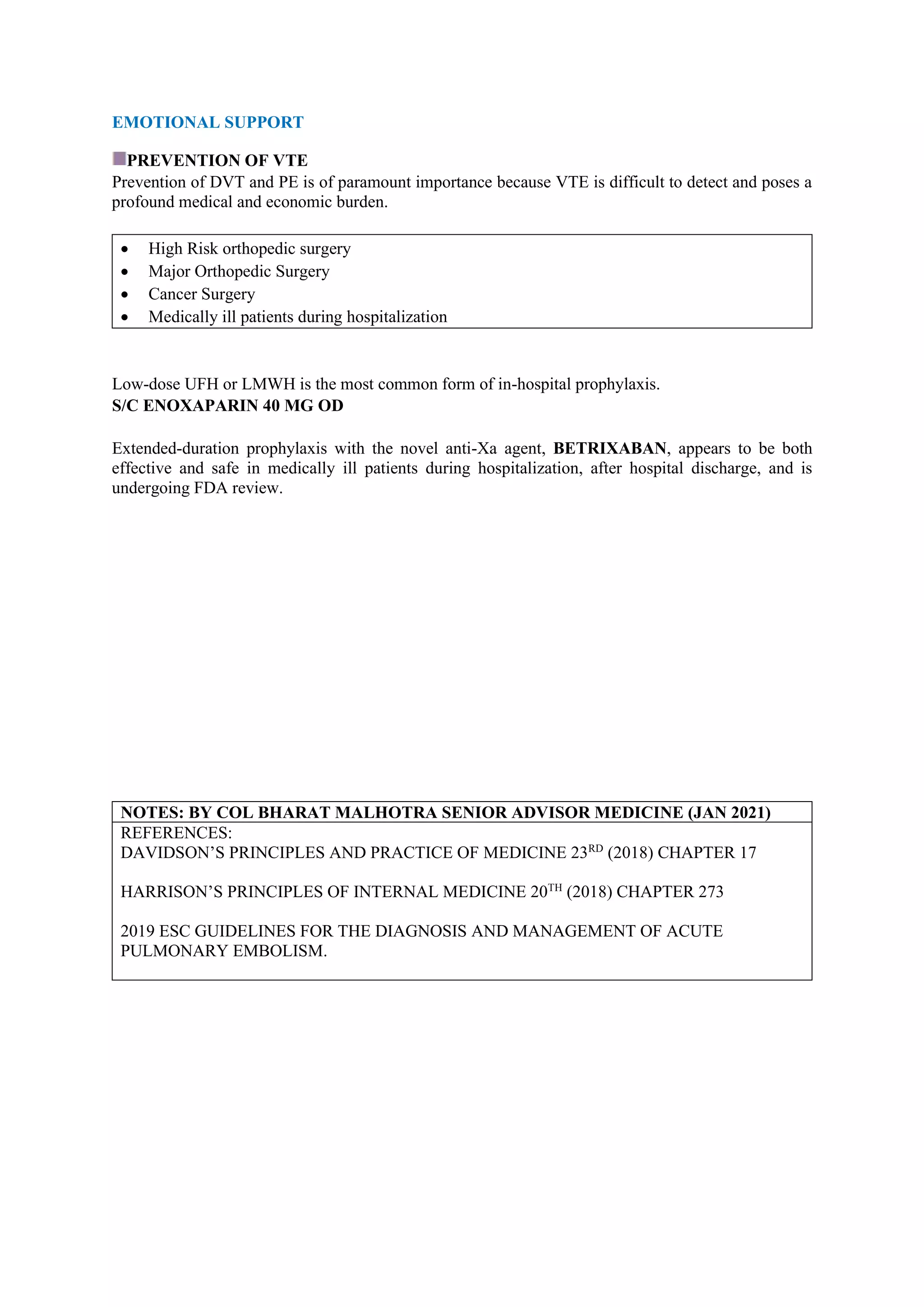 EMOTIONAL SUPPORT
PREVENTION OF VTE
Prevention of DVT and PE is of paramount importance because VTE is difficult to detect and poses a
profound medical and economic burden.
• High Risk orthopedic surgery
• Major Orthopedic Surgery
• Cancer Surgery
• Medically ill patients during hospitalization
Low-dose UFH or LMWH is the most common form of in-hospital prophylaxis.
S/C ENOXAPARIN 40 MG OD
Extended-duration prophylaxis with the novel anti-Xa agent, BETRIXABAN, appears to be both
effective and safe in medically ill patients during hospitalization, after hospital discharge, and is
undergoing FDA review.
NOTES: BY COL BHARAT MALHOTRA SENIOR ADVISOR MEDICINE (JAN 2021)
REFERENCES:
DAVIDSON’S PRINCIPLES AND PRACTICE OF MEDICINE 23RD
(2018) CHAPTER 17
HARRISON’S PRINCIPLES OF INTERNAL MEDICINE 20TH
(2018) CHAPTER 273
2019 ESC GUIDELINES FOR THE DIAGNOSIS AND MANAGEMENT OF ACUTE
PULMONARY EMBOLISM.
 