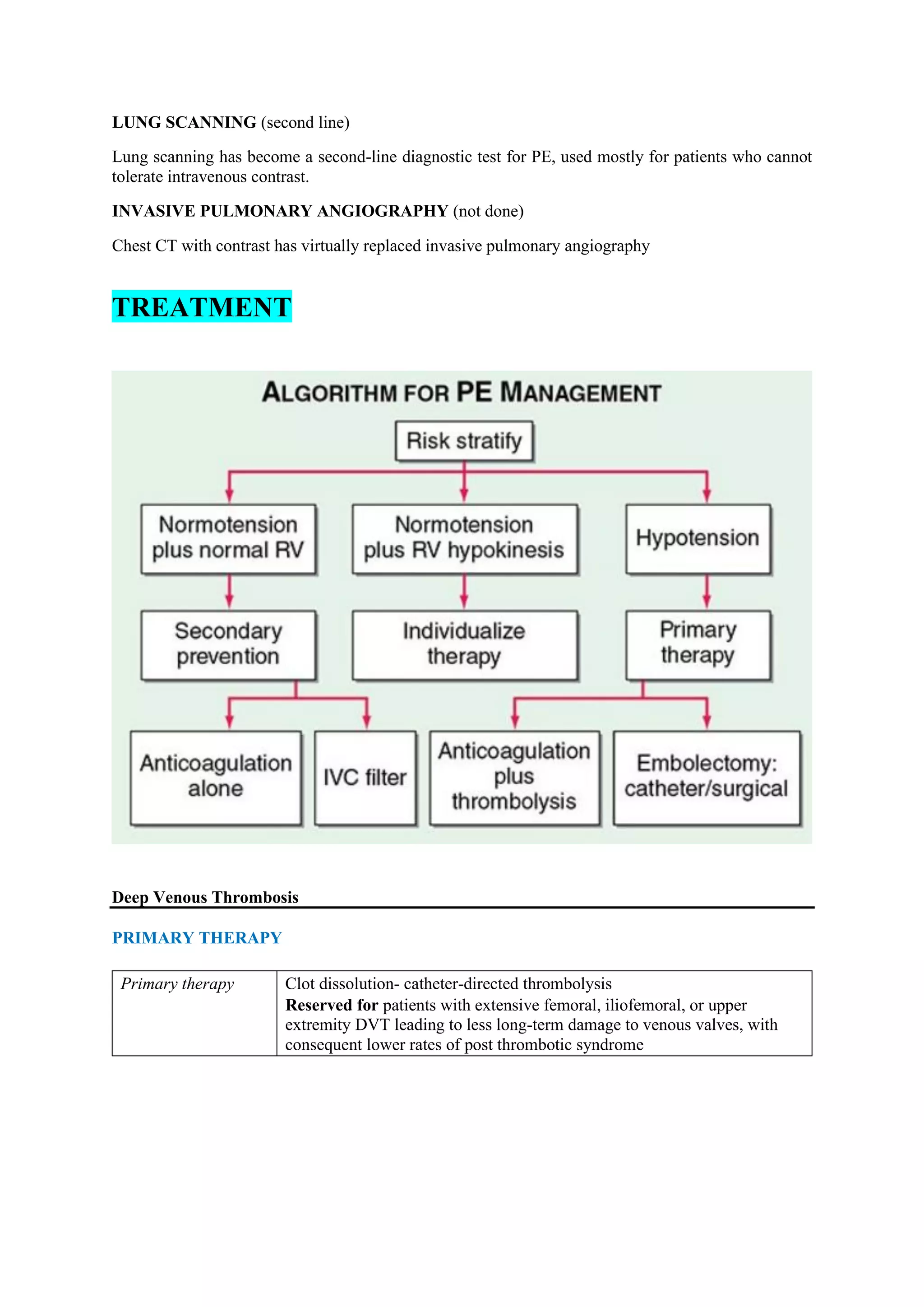 LUNG SCANNING (second line)
Lung scanning has become a second-line diagnostic test for PE, used mostly for patients who cannot
tolerate intravenous contrast.
INVASIVE PULMONARY ANGIOGRAPHY (not done)
Chest CT with contrast has virtually replaced invasive pulmonary angiography
TREATMENT
Deep Venous Thrombosis
PRIMARY THERAPY
Primary therapy Clot dissolution- catheter-directed thrombolysis
Reserved for patients with extensive femoral, iliofemoral, or upper
extremity DVT leading to less long-term damage to venous valves, with
consequent lower rates of post thrombotic syndrome
 