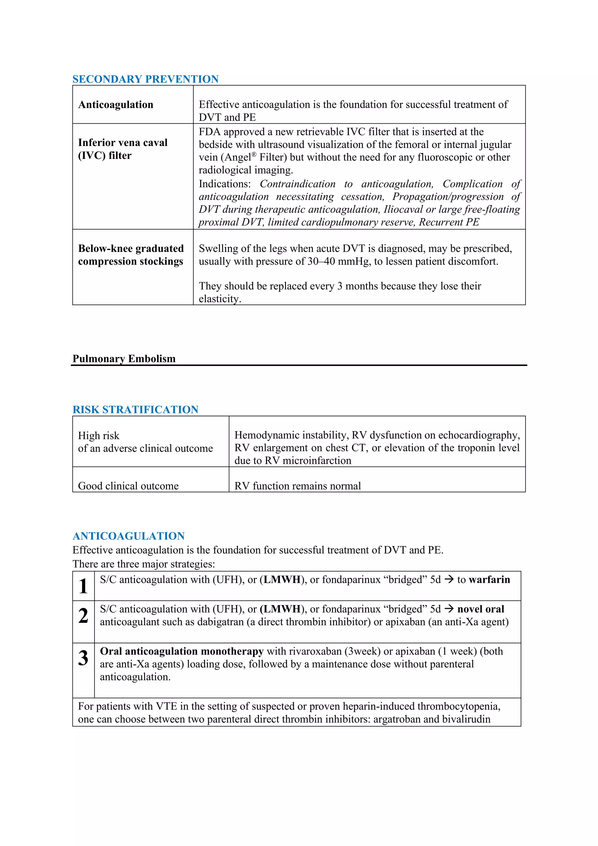 SECONDARY PREVENTION
Anticoagulation Effective anticoagulation is the foundation for successful treatment of
DVT and PE
Inferior vena caval
(IVC) filter
FDA approved a new retrievable IVC filter that is inserted at the
bedside with ultrasound visualization of the femoral or internal jugular
vein (Angel®
Filter) but without the need for any fluoroscopic or other
radiological imaging.
Indications: Contraindication to anticoagulation, Complication of
anticoagulation necessitating cessation, Propagation/progression of
DVT during therapeutic anticoagulation, Iliocaval or large free-floating
proximal DVT, limited cardiopulmonary reserve, Recurrent PE
Below-knee graduated
compression stockings
Swelling of the legs when acute DVT is diagnosed, may be prescribed,
usually with pressure of 30–40 mmHg, to lessen patient discomfort.
They should be replaced every 3 months because they lose their
elasticity.
Pulmonary Embolism
RISK STRATIFICATION
High risk
of an adverse clinical outcome
Hemodynamic instability, RV dysfunction on echocardiography,
RV enlargement on chest CT, or elevation of the troponin level
due to RV microinfarction
Good clinical outcome RV function remains normal
ANTICOAGULATION
Effective anticoagulation is the foundation for successful treatment of DVT and PE.
There are three major strategies:
1 S/C anticoagulation with (UFH), or (LMWH), or fondaparinux “bridged” 5d → to warfarin
2 S/C anticoagulation with (UFH), or (LMWH), or fondaparinux “bridged” 5d → novel oral
anticoagulant such as dabigatran (a direct thrombin inhibitor) or apixaban (an anti-Xa agent)
3 Oral anticoagulation monotherapy with rivaroxaban (3week) or apixaban (1 week) (both
are anti-Xa agents) loading dose, followed by a maintenance dose without parenteral
anticoagulation.
For patients with VTE in the setting of suspected or proven heparin-induced thrombocytopenia,
one can choose between two parenteral direct thrombin inhibitors: argatroban and bivalirudin
 