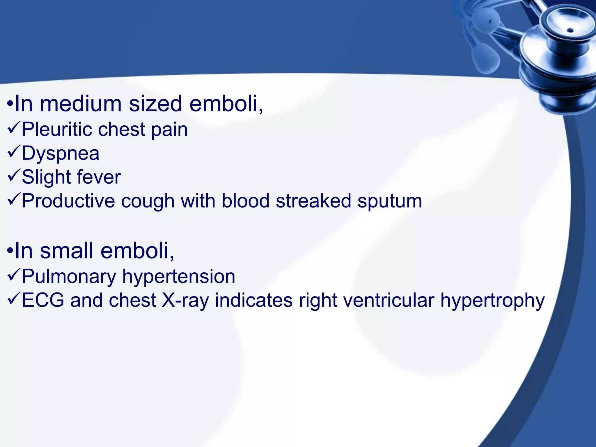 •In medium sized emboli,
Pleuritic chest pain
Dyspnea
Slight fever
Productive cough with blood streaked sputum
•In small emboli,
Pulmonary hypertension
ECG and chest X-ray indicates right ventricular hypertrophy
 