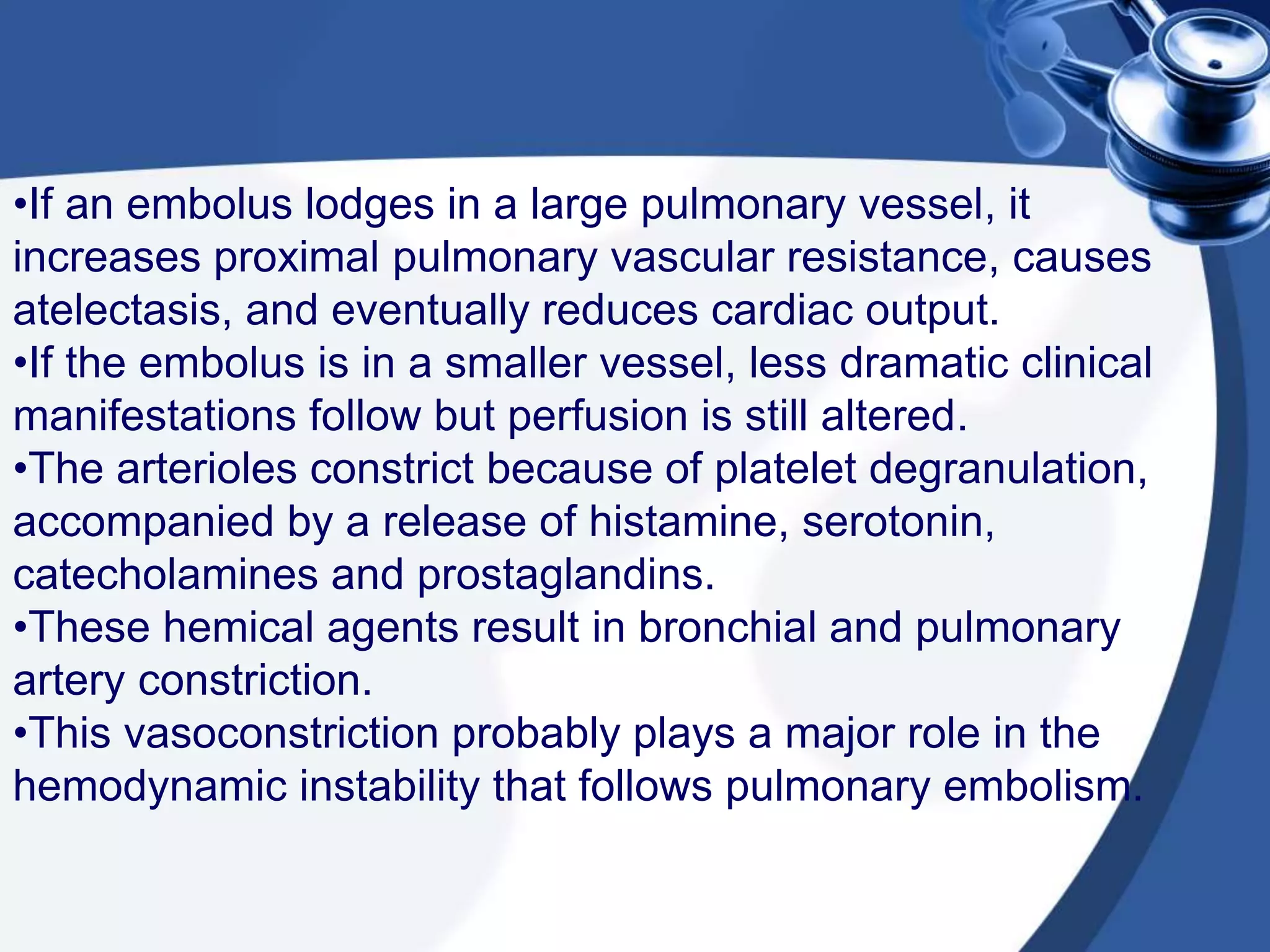 •If an embolus lodges in a large pulmonary vessel, it
increases proximal pulmonary vascular resistance, causes
atelectasis, and eventually reduces cardiac output.
•If the embolus is in a smaller vessel, less dramatic clinical
manifestations follow but perfusion is still altered.
•The arterioles constrict because of platelet degranulation,
accompanied by a release of histamine, serotonin,
catecholamines and prostaglandins.
•These hemical agents result in bronchial and pulmonary
artery constriction.
•This vasoconstriction probably plays a major role in the
hemodynamic instability that follows pulmonary embolism.
 
