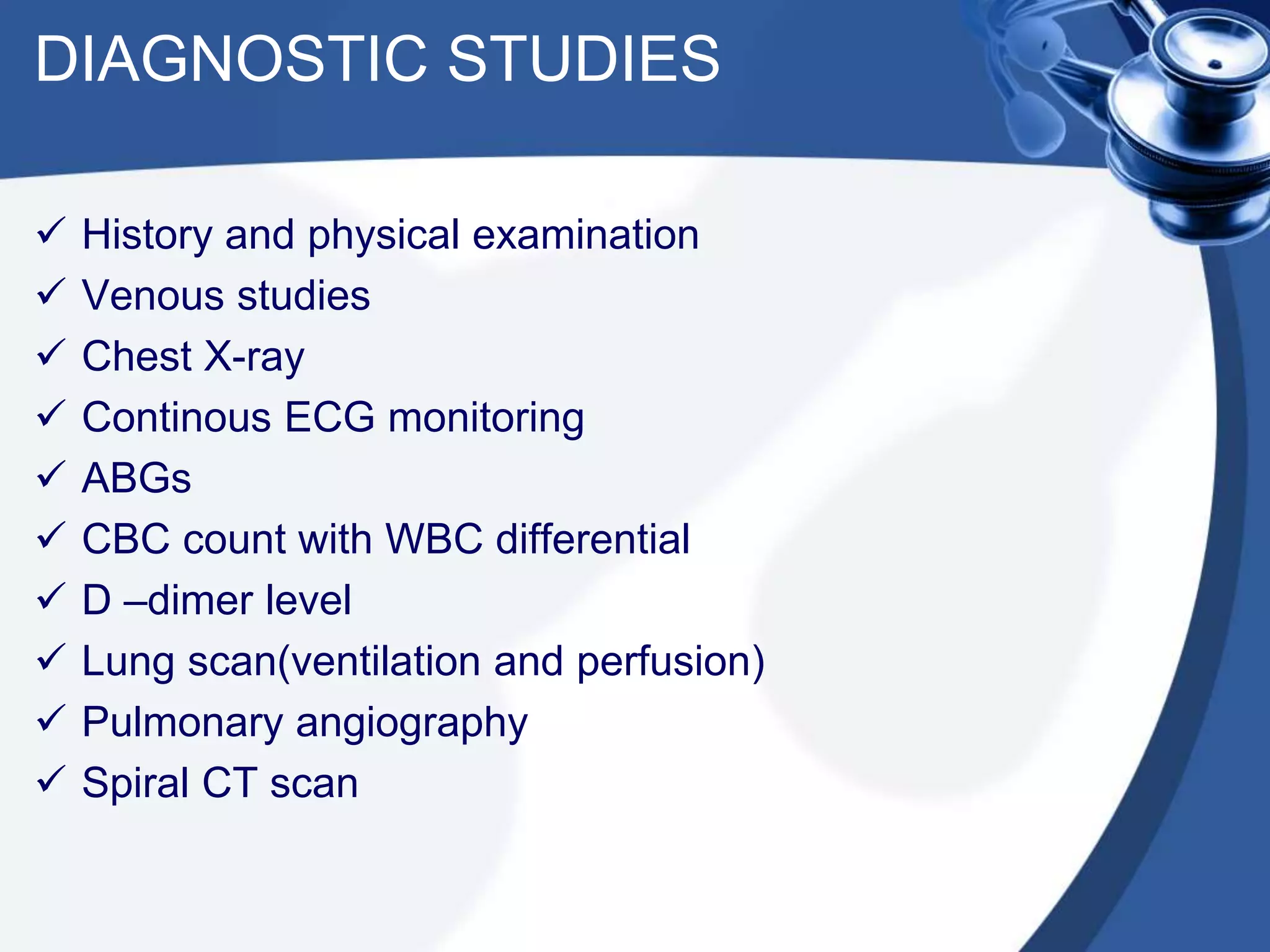 DIAGNOSTIC STUDIES
 History and physical examination
 Venous studies
 Chest X-ray
 Continous ECG monitoring
 ABGs
 CBC count with WBC differential
 D –dimer level
 Lung scan(ventilation and perfusion)
 Pulmonary angiography
 Spiral CT scan
 