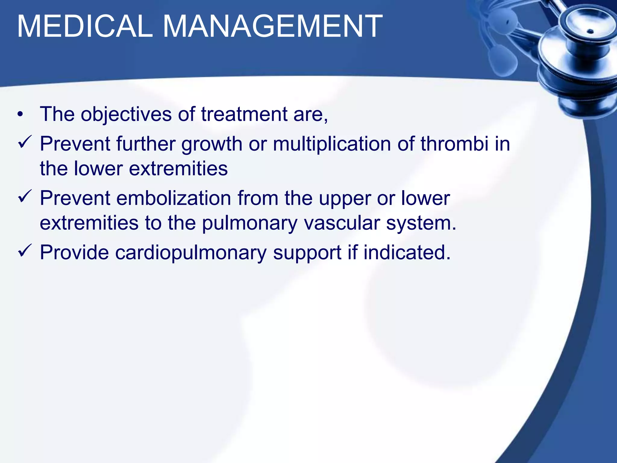 MEDICAL MANAGEMENT
• The objectives of treatment are,
 Prevent further growth or multiplication of thrombi in
the lower extremities
 Prevent embolization from the upper or lower
extremities to the pulmonary vascular system.
 Provide cardiopulmonary support if indicated.
 