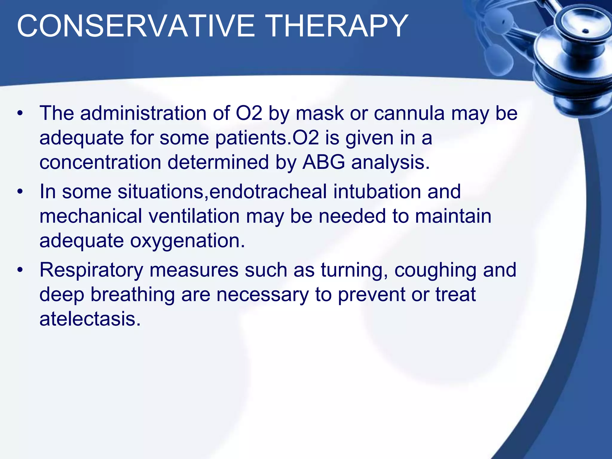 CONSERVATIVE THERAPY
• The administration of O2 by mask or cannula may be
adequate for some patients.O2 is given in a
concentration determined by ABG analysis.
• In some situations,endotracheal intubation and
mechanical ventilation may be needed to maintain
adequate oxygenation.
• Respiratory measures such as turning, coughing and
deep breathing are necessary to prevent or treat
atelectasis.
 