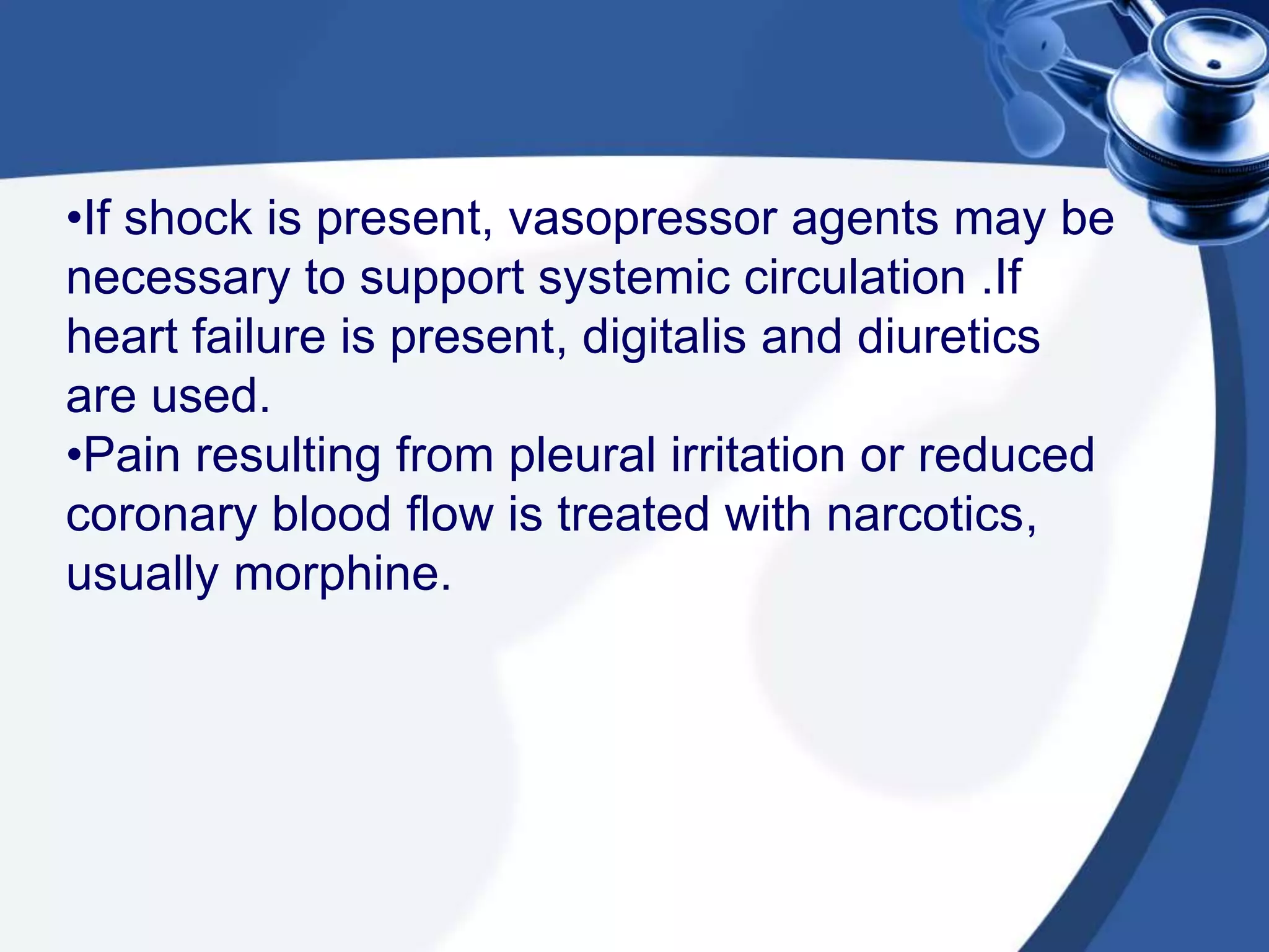 •If shock is present, vasopressor agents may be
necessary to support systemic circulation .If
heart failure is present, digitalis and diuretics
are used.
•Pain resulting from pleural irritation or reduced
coronary blood flow is treated with narcotics,
usually morphine.
 
