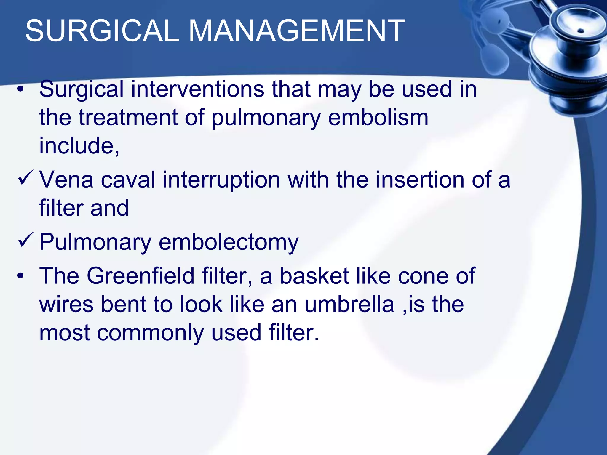 SURGICAL MANAGEMENT
• Surgical interventions that may be used in
the treatment of pulmonary embolism
include,
 Vena caval interruption with the insertion of a
filter and
 Pulmonary embolectomy
• The Greenfield filter, a basket like cone of
wires bent to look like an umbrella ,is the
most commonly used filter.
 