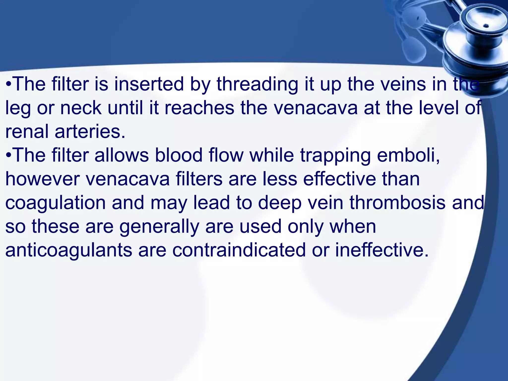 •The filter is inserted by threading it up the veins in the
leg or neck until it reaches the venacava at the level of
renal arteries.
•The filter allows blood flow while trapping emboli,
however venacava filters are less effective than
coagulation and may lead to deep vein thrombosis and
so these are generally are used only when
anticoagulants are contraindicated or ineffective.
 