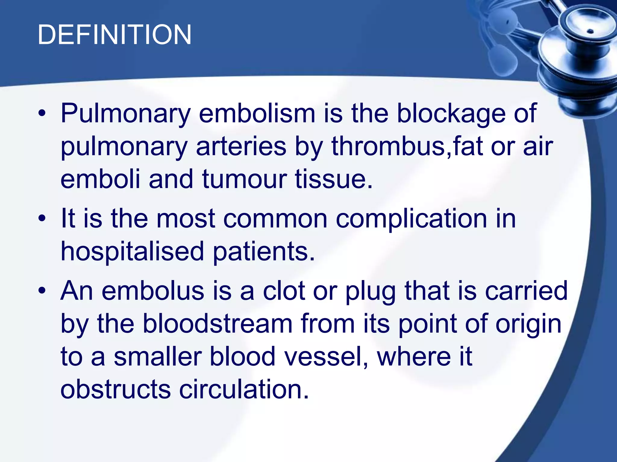 DEFINITION
• Pulmonary embolism is the blockage of
pulmonary arteries by thrombus,fat or air
emboli and tumour tissue.
• It is the most common complication in
hospitalised patients.
• An embolus is a clot or plug that is carried
by the bloodstream from its point of origin
to a smaller blood vessel, where it
obstructs circulation.
 