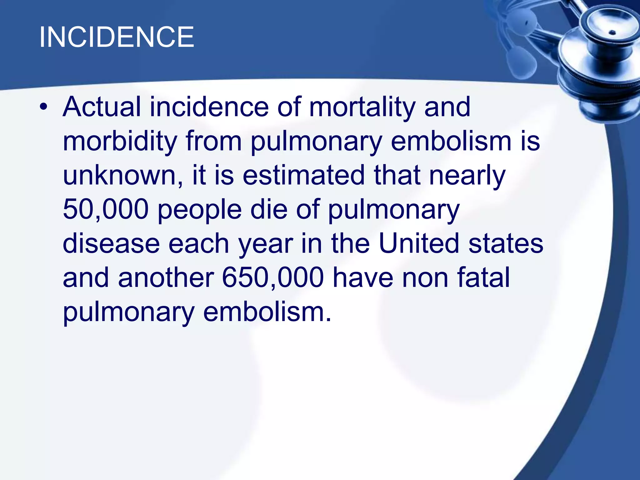 INCIDENCE
• Actual incidence of mortality and
morbidity from pulmonary embolism is
unknown, it is estimated that nearly
50,000 people die of pulmonary
disease each year in the United states
and another 650,000 have non fatal
pulmonary embolism.
 