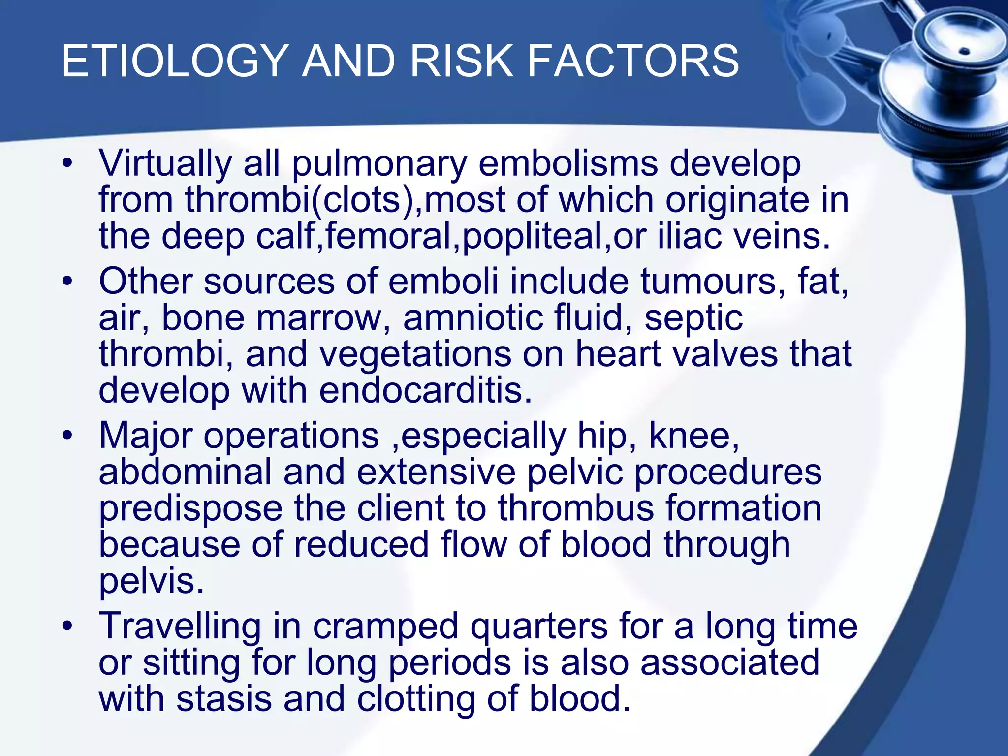 ETIOLOGY AND RISK FACTORS
• Virtually all pulmonary embolisms develop
from thrombi(clots),most of which originate in
the deep calf,femoral,popliteal,or iliac veins.
• Other sources of emboli include tumours, fat,
air, bone marrow, amniotic fluid, septic
thrombi, and vegetations on heart valves that
develop with endocarditis.
• Major operations ,especially hip, knee,
abdominal and extensive pelvic procedures
predispose the client to thrombus formation
because of reduced flow of blood through
pelvis.
• Travelling in cramped quarters for a long time
or sitting for long periods is also associated
with stasis and clotting of blood.
 