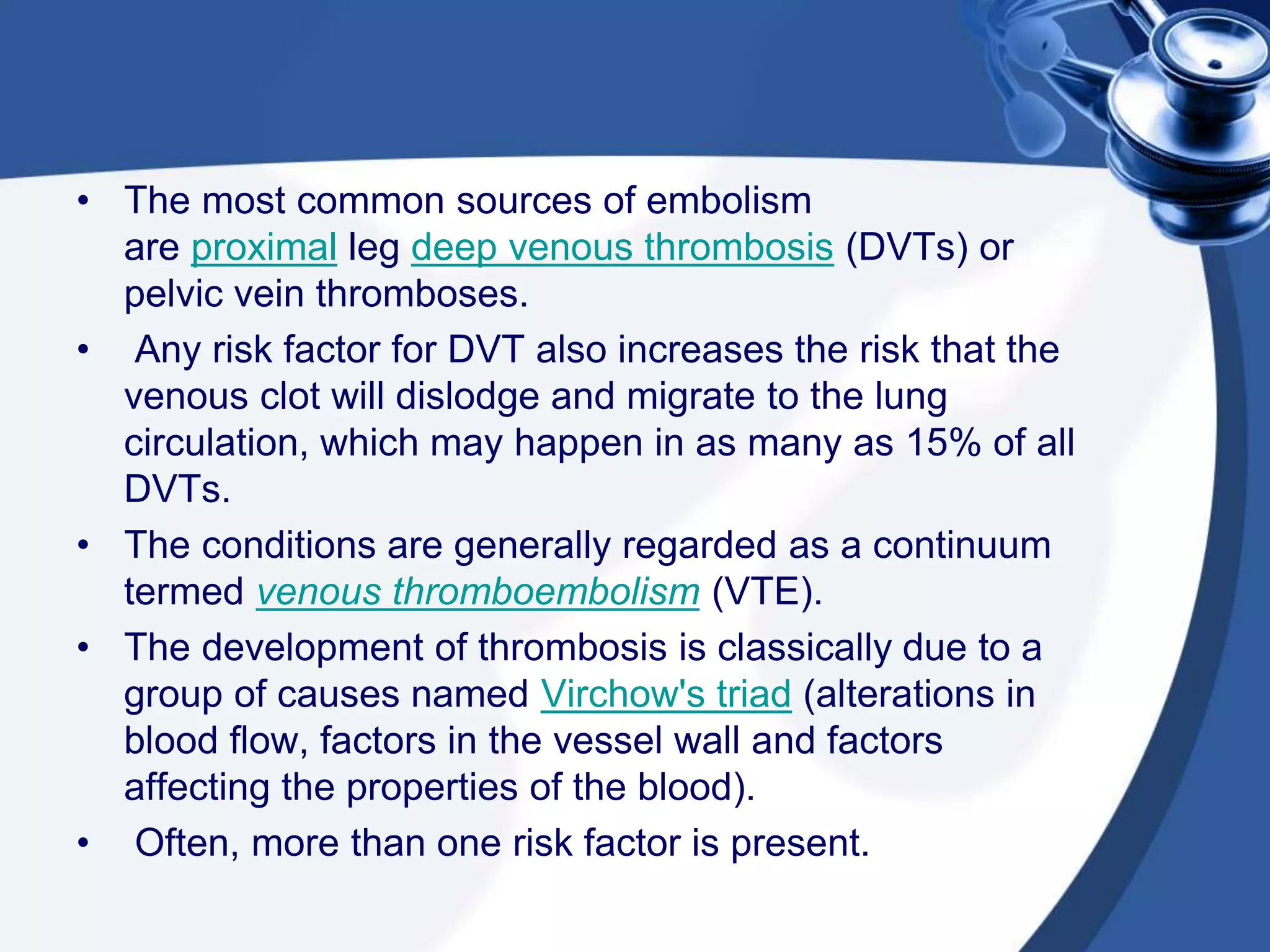 • The most common sources of embolism
are proximal leg deep venous thrombosis (DVTs) or
pelvic vein thromboses.
• Any risk factor for DVT also increases the risk that the
venous clot will dislodge and migrate to the lung
circulation, which may happen in as many as 15% of all
DVTs.
• The conditions are generally regarded as a continuum
termed venous thromboembolism (VTE).
• The development of thrombosis is classically due to a
group of causes named Virchow's triad (alterations in
blood flow, factors in the vessel wall and factors
affecting the properties of the blood).
• Often, more than one risk factor is present.
 