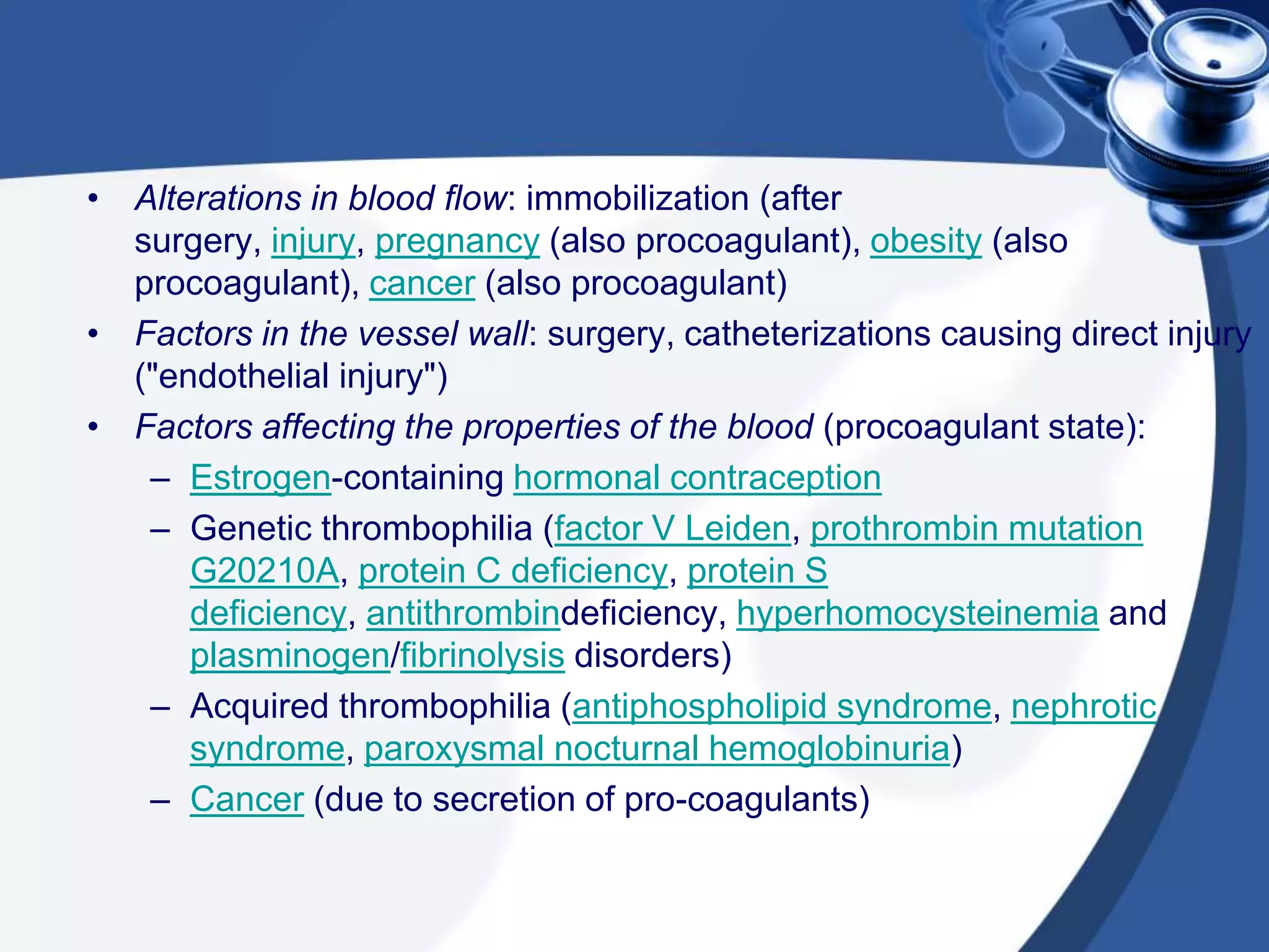 • Alterations in blood flow: immobilization (after
surgery, injury, pregnancy (also procoagulant), obesity (also
procoagulant), cancer (also procoagulant)
• Factors in the vessel wall: surgery, catheterizations causing direct injury
("endothelial injury")
• Factors affecting the properties of the blood (procoagulant state):
– Estrogen-containing hormonal contraception
– Genetic thrombophilia (factor V Leiden, prothrombin mutation
G20210A, protein C deficiency, protein S
deficiency, antithrombindeficiency, hyperhomocysteinemia and
plasminogen/fibrinolysis disorders)
– Acquired thrombophilia (antiphospholipid syndrome, nephrotic
syndrome, paroxysmal nocturnal hemoglobinuria)
– Cancer (due to secretion of pro-coagulants)
 
