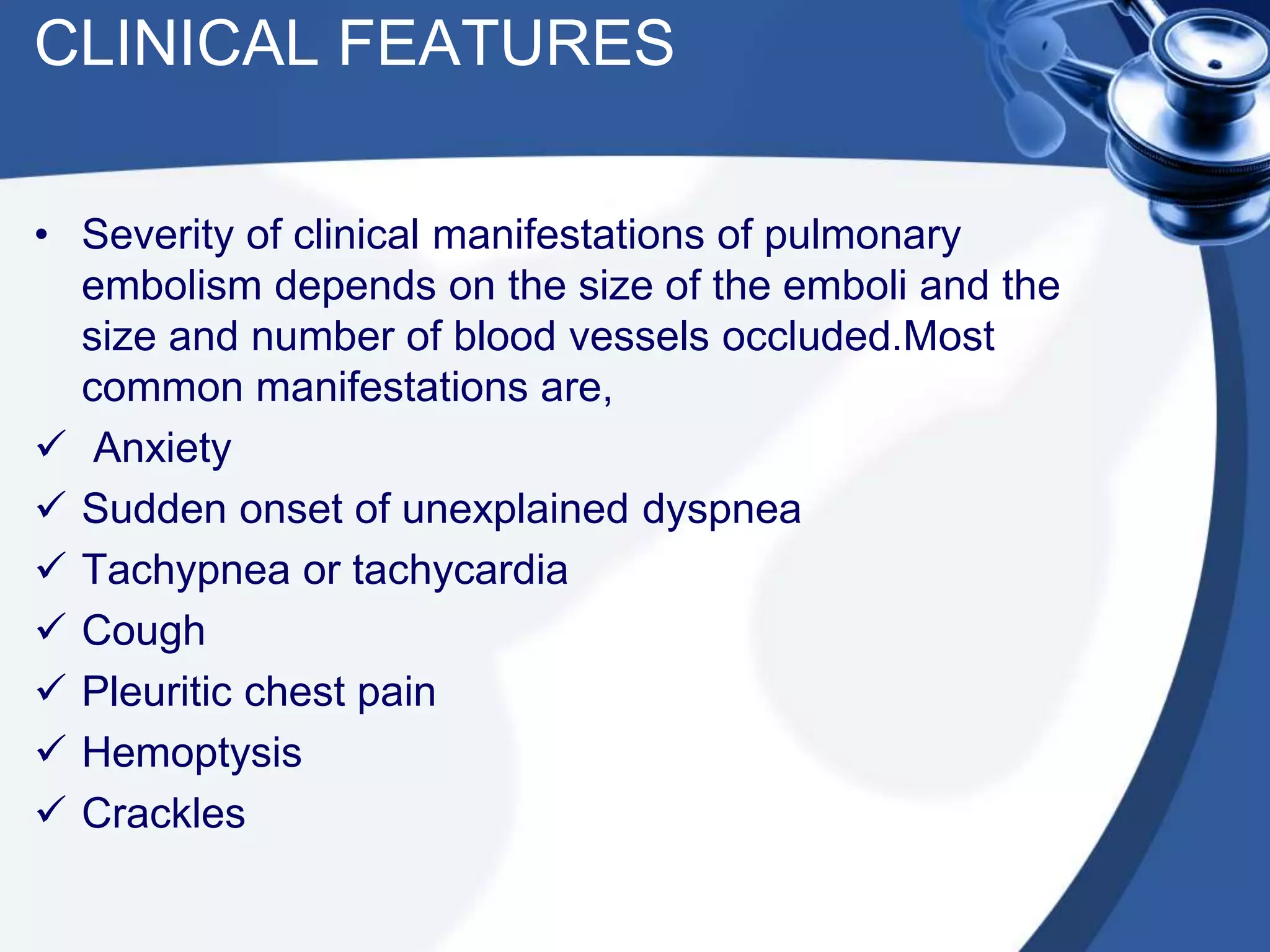 CLINICAL FEATURES
• Severity of clinical manifestations of pulmonary
embolism depends on the size of the emboli and the
size and number of blood vessels occluded.Most
common manifestations are,
 Anxiety
 Sudden onset of unexplained dyspnea
 Tachypnea or tachycardia
 Cough
 Pleuritic chest pain
 Hemoptysis
 Crackles
 