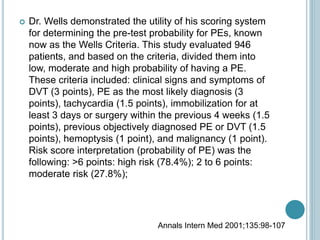 Dr. Wells demonstrated the utility of his scoring system
for determining the pre-test probability for PEs, known
now as the Wells Criteria. This study evaluated 946
patients, and based on the criteria, divided them into
low, moderate and high probability of having a PE.
These criteria included: clinical signs and symptoms of
DVT (3 points), PE as the most likely diagnosis (3
points), tachycardia (1.5 points), immobilization for at
least 3 days or surgery within the previous 4 weeks (1.5
points), previous objectively diagnosed PE or DVT (1.5
points), hemoptysis (1 point), and malignancy (1 point).
Risk score interpretation (probability of PE) was the
following: >6 points: high risk (78.4%); 2 to 6 points:
moderate risk (27.8%);
Annals Intern Med 2001;135:98-107
 