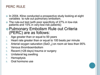 PERC RULE
 In 2004, Kline conducted a prospective study looking at eight
variables to rule out pulmonary embolism.
 The rule-out test (with poor specificity of 27% in low-risk
patients and 15% in very-low-risk patients)
 Pulmonary Embolism Rule out Criteria
(PERC) are as follows:
1. Age greater than or equal to 50 years
2. Heart rate greater than or equal to 100 beats per minute
3. Arterial oxygen saturation (SaO 2) on room air less than 95%
4. Venous thromboembolism
5. Recent (<28 days) trauma or surgery
6. Unilateral leg swelling
7. Hemoptysis
8. Oral hormone use
 