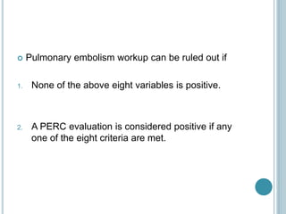  Pulmonary embolism workup can be ruled out if
1. None of the above eight variables is positive.
2. A PERC evaluation is considered positive if any
one of the eight criteria are met.
 