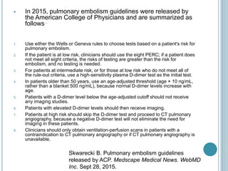  In 2015, pulmonary embolism guidelines were released by
the American College of Physicians and are summarized as
follows .
1. Use either the Wells or Geneva rules to choose tests based on a patient's risk for
pulmonary embolism.
2. If the patient is at low risk, clinicians should use the eight PERC; if a patient does
not meet all eight criteria, the risks of testing are greater than the risk for
embolism, and no testing is needed.
3. For patients at intermediate risk, or for those at low risk who do not meet all of
the rule-out criteria, use a high-sensitivity plasma D-dimer test as the initial test.
4. In patients older than 50 years, use an age-adjusted threshold (age × 10 ng/mL,
rather than a blanket 500 ng/mL), because normal D-dimer levels increase with
age.
5. Patients with a D-dimer level below the age-adjusted cutoff should not receive
any imaging studies.
6. Patients with elevated D-dimer levels should then receive imaging.
7. Patients at high risk should skip the D-dimer test and proceed to CT pulmonary
angiography, because a negative D-dimer test will not eliminate the need for
imaging in these patients.
8. Clinicians should only obtain ventilation-perfusion scans in patients with a
contraindication to CT pulmonary angiography or if CT pulmonary angiography is
unavailable.
Skwarecki B. Pulmonary embolism guidelines
released by ACP. Medscape Medical News. WebMD
Inc. Sept 28, 2015.
 