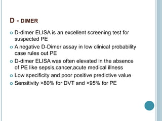 D - DIMER
 D-dimer ELISA is an excellent screening test for
suspected PE
 A negative D-Dimer assay in low clinical probability
case rules out PE
 D-dimer ELISA was often elevated in the absence
of PE like sepsis,cancer,acute medical illness
 Low specificity and poor positive predictive value
 Sensitivity >80% for DVT and >95% for PE
 