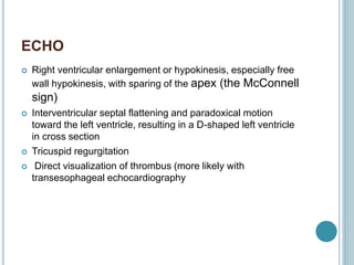 ECHO
 Right ventricular enlargement or hypokinesis, especially free
wall hypokinesis, with sparing of the apex (the McConnell
sign)
 Interventricular septal flattening and paradoxical motion
toward the left ventricle, resulting in a D-shaped left ventricle
in cross section
 Tricuspid regurgitation
 Direct visualization of thrombus (more likely with
transesophageal echocardiography
 