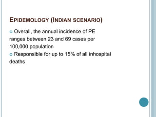 EPIDEMOLOGY (INDIAN SCENARIO)
 Overall, the annual incidence of PE
ranges between 23 and 69 cases per
100,000 population
 Responsible for up to 15% of all inhospital
deaths
 