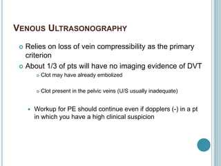 VENOUS ULTRASONOGRAPHY
 Relies on loss of vein compressibility as the primary
criterion
 About 1/3 of pts will have no imaging evidence of DVT
 Clot may have already embolized
 Clot present in the pelvic veins (U/S usually inadequate)
 Workup for PE should continue even if dopplers (-) in a pt
in which you have a high clinical suspicion
 