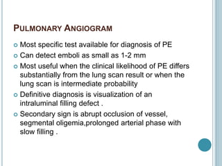 PULMONARY ANGIOGRAM
 Most specific test available for diagnosis of PE
 Can detect emboli as small as 1-2 mm
 Most useful when the clinical likelihood of PE differs
substantially from the lung scan result or when the
lung scan is intermediate probability
 Definitive diagnosis is visualization of an
intraluminal filling defect .
 Secondary sign is abrupt occlusion of vessel,
segmental oligemia,prolonged arterial phase with
slow filling .
 