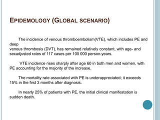 EPIDEMOLOGY (GLOBAL SCENARIO)
The incidence of venous thromboembolism(VTE), which includes PE and
deep
venous thrombosis (DVT), has remained relatively constant, with age- and
sexadjusted rates of 117 cases per 100 000 person-years.
VTE incidence rises sharply after age 60 in both men and women, with
PE accounting for the majority of the increase.
The mortality rate associated with PE is underappreciated; it exceeds
15% in the first 3 months after diagnosis.
In nearly 25% of patients with PE, the initial clinical manifestation is
sudden death.
 