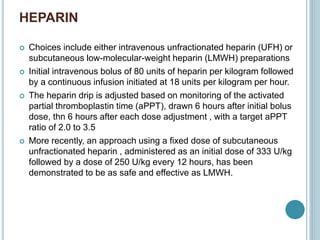 HEPARIN
 Choices include either intravenous unfractionated heparin (UFH) or
subcutaneous low-molecular-weight heparin (LMWH) preparations
 Initial intravenous bolus of 80 units of heparin per kilogram followed
by a continuous infusion initiated at 18 units per kilogram per hour.
 The heparin drip is adjusted based on monitoring of the activated
partial thromboplastin time (aPPT), drawn 6 hours after initial bolus
dose, thn 6 hours after each dose adjustment , with a target aPPT
ratio of 2.0 to 3.5
 More recently, an approach using a fixed dose of subcutaneous
unfractionated heparin , administered as an initial dose of 333 U/kg
followed by a dose of 250 U/kg every 12 hours, has been
demonstrated to be as safe and effective as LMWH.
 