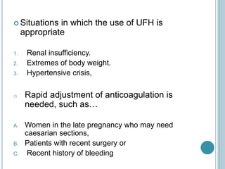  Situations in which the use of UFH is
appropriate
1. Renal insufficiency.
2. Extremes of body weight.
3. Hypertensive crisis,
o Rapid adjustment of anticoagulation is
needed, such as…
A. Women in the late pregnancy who may need
caesarian sections,
B. Patients with recent surgery or
C. Recent history of bleeding
 