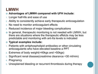LMWH
 Advantages of LMWH compared with UFH include:
1. Longer half-life and ease of use
2. Ability to consistently achieve early therapeutic anticoagulation
3. No need to monitor anticoagulant effects
4. Reduced incidence of major bleeding complications
 In general, therapeutic monitoring is not needed with LMWH, but
there are situations where the therapeutic effetcts may be less
predictable and monitoring with ant-Xa levels is indicated
 Typical examples include:
1. Patients with antiphospholipid antibodies or other circulating
anticoagulants who have elevated baseline a PPT
2. Extremes of body weight(<40kgs and >50kgs)
3. Significant renal disease(creatinine clearance <30 ml/min)
4. Pregnancy
5. Unexplained bleeding or recurrent thrombosis during therapy
 