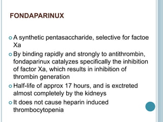 FONDAPARINUX
 A synthetic pentasaccharide, selective for factoe
Xa
 By binding rapidly and strongly to antithrombin,
fondaparinux catalyzes specifically the inhibition
of factor Xa, which results in inhibition of
thrombin generation
 Half-life of approx 17 hours, and is exctreted
almost completely by the kidneys
 It does not cause heparin induced
thrombocytopenia
 