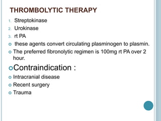 THROMBOLYTIC THERAPY
1. Streptokinase
2. Urokinase
3. rt PA
 these agents convert circulating plasminogen to plasmin.
 The preferred fibronolytic regimen is 100mg rt PA over 2
hour.
Contraindication :
 Intracranial disease
 Recent surgery
 Trauma
 