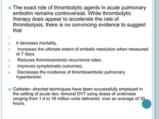  The exact role of thrombolytic agents in acute pulmonary
embolim remains controversial. While thrombolytic
therapy does appear to accelerate the rate of
thrombolysis, there is no convincing evidence to suggest
that
1.
2. It decreaes mortality,
3. Increases the ultimate extent of embolic resolution when measured
at 7 days,
4. Reduces thromboembolic recurrence rates,
5. improves symptomatic outcomes,
6. Decreases the incidence of thromboembolic pulmonary
hypertension
 Catheter- directed techniques have been successfully employed in
the setting of acute ileo- femoral DVT using doses of urokinase
ranging from 1.4 to 16 million units delivered over an average of 30
hours.
 