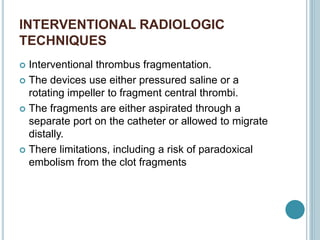 INTERVENTIONAL RADIOLOGIC
TECHNIQUES
 Interventional thrombus fragmentation.
 The devices use either pressured saline or a
rotating impeller to fragment central thrombi.
 The fragments are either aspirated through a
separate port on the catheter or allowed to migrate
distally.
 There limitations, including a risk of paradoxical
embolism from the clot fragments
 