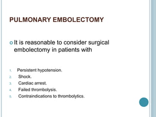 PULMONARY EMBOLECTOMY
 It is reasonable to consider surgical
embolectomy in patients with
1. Persistent hypotension.
2. Shock.
3. Cardiac arrest.
4. Failed thrombolysis.
5. Contraindications to thrombolytics.
 