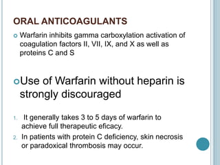 ORAL ANTICOAGULANTS
 Warfarin inhibits gamma carboxylation activation of
coagulation factors II, VII, IX, and X as well as
proteins C and S
Use of Warfarin without heparin is
strongly discouraged
1. It generally takes 3 to 5 days of warfarin to
achieve full therapeutic eficacy.
2. In patients with protein C deficiency, skin necrosis
or paradoxical thrombosis may occur.
 