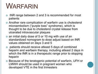 WARFARIN
 INR range between 2 and 3 is recommended for most
patients
 Another rare complication of warfarin use is cholesterol
microembolism (“purple toes” syndrome), which is
thought to be due to cholesterol crystal release from
ulcerated intravascular plaques
 an initial daily dose of 5 or 10 mg with use of an
standardized nomogram to dose adjust based on INR
values obtained on days 3 and 5
 patients should receive atleast 5 days of combined
heparin and warfaein therapy, including atleast 2 days in
which the INR is in a therapeutic range prior to stopping
heparin
 Because of the teratogenic potential of warfarin, UFH or
LMWH should be used in pregnant women who
developed VTE in the first trimesters
 