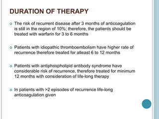 DURATION OF THERAPY
 The risk of recurrent disease after 3 months of anticoagulation
is still in the region of 10%; therefore, the patients should be
treated with warfarin for 3 to 6 months
 Patients with idiopathic thromboembolism have higher rate of
recurrence therefore treated for atleast 6 to 12 months
 Patients with antiphospholipid antibody syndrome have
considerable risk of recurrence, therefore treated for minimum
12 months with consideration of life-long therapy
 In patients with >2 episodes of recurrence life-long
anticoagulation given
 