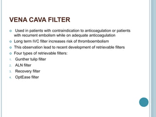 VENA CAVA FILTER
 Used in patients with contraindication to anticoagulation or patients
with recurrent embolism while on adequate anticoagulation
 Long term IVC filter increases risk of thromboembolism
 This observation lead to recent development of retrievable filters
 Four types of retrievable filters:
1. Gunther tulip filter
2. ALN filter
3. Recovery filter
4. OptEase filter
 