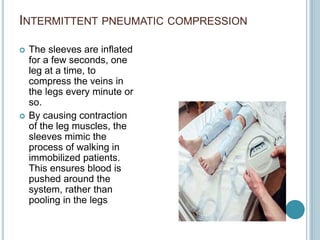 INTERMITTENT PNEUMATIC COMPRESSION
 The sleeves are inflated
for a few seconds, one
leg at a time, to
compress the veins in
the legs every minute or
so.
 By causing contraction
of the leg muscles, the
sleeves mimic the
process of walking in
immobilized patients.
This ensures blood is
pushed around the
system, rather than
pooling in the legs
 